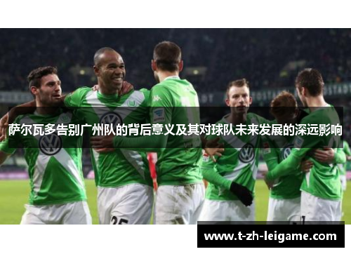 萨尔瓦多告别广州队的背后意义及其对球队未来发展的深远影响 萨尔瓦多告别广州队的背后意义及其对球队未来发展的深远影响