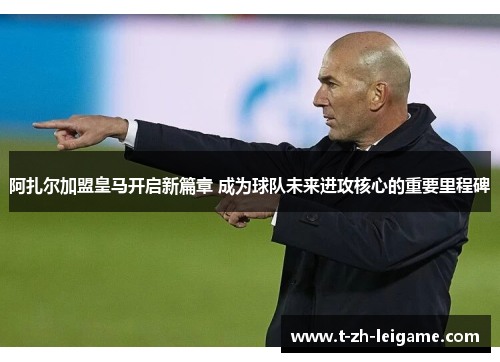 阿扎尔加盟皇马开启新篇章 成为球队未来进攻核心的重要里程碑