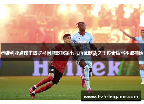 塞维利亚点球击败罗马问鼎欧联第七冠再证欧战之王传奇续写不败神话