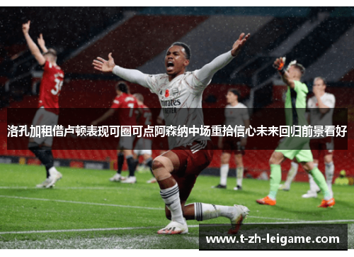 洛孔加租借卢顿表现可圈可点阿森纳中场重拾信心未来回归前景看好
